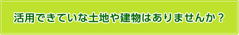 活用できていない土地や建物はありませんか？